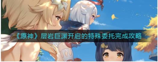原神层岩巨渊开启的特殊委托怎么做 层岩巨渊开启的特殊委托完成攻略